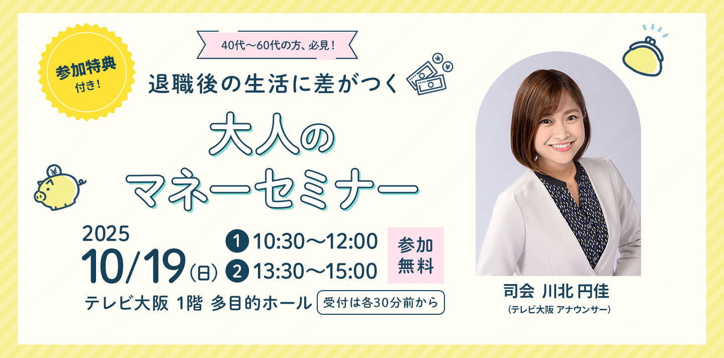 40代～60代の方、必見！退職後の生活に差がつく 大人のマネーセミナー 2025年10月19日(日) 第一部10:30～、第二部13:30～ テレビ大阪 1階 多目的ホールで開催！ 受付は各30前から 参加無料 参加特典付き！