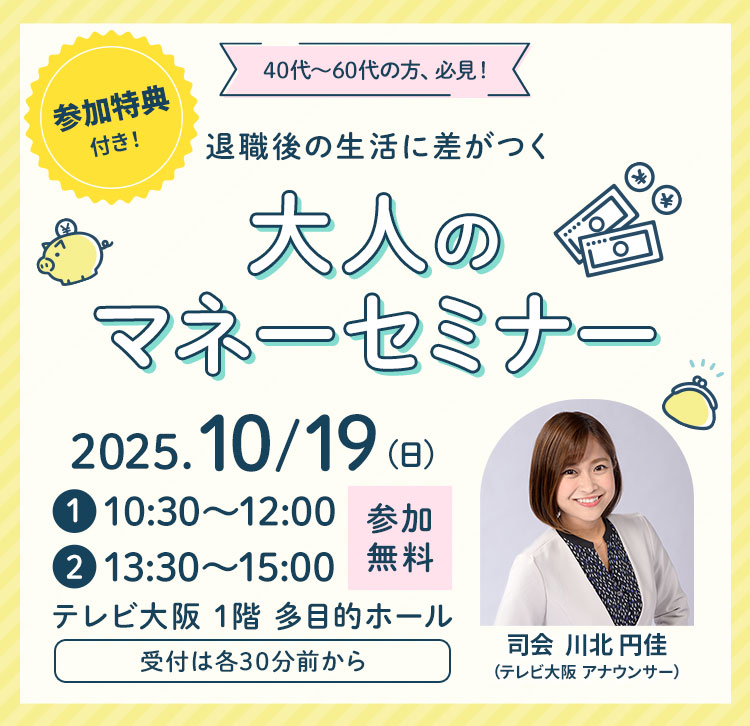 40代～60代の方、必見！退職後の生活に差がつく 大人のマネーセミナー 2025年10月19日(日) 第一部10:30～、第二部13:30～ テレビ大阪 1階 多目的ホールで開催！ 受付は各30前から 参加無料 参加特典付き！
